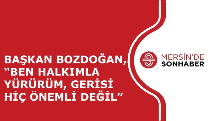 BAŞKAN BOZDOĞAN, “BEN HALKIMLA YÜRÜRÜM, GERİSİ HİÇ ÖNEMLİ DEĞİL”