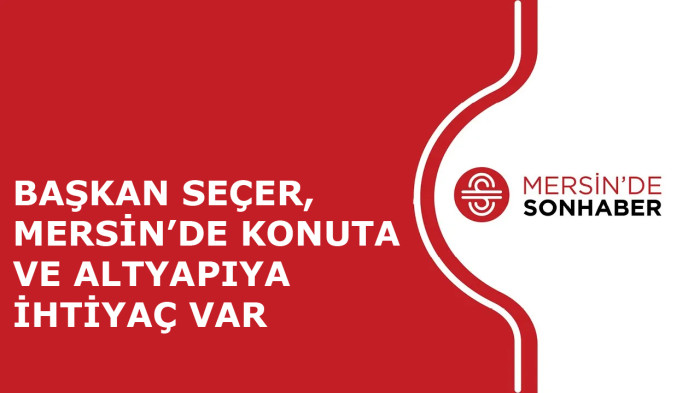 BAŞKAN SEÇER, MERSİN’DE KONUTA VE ALTYAPIYA İHTİYAÇ VAR