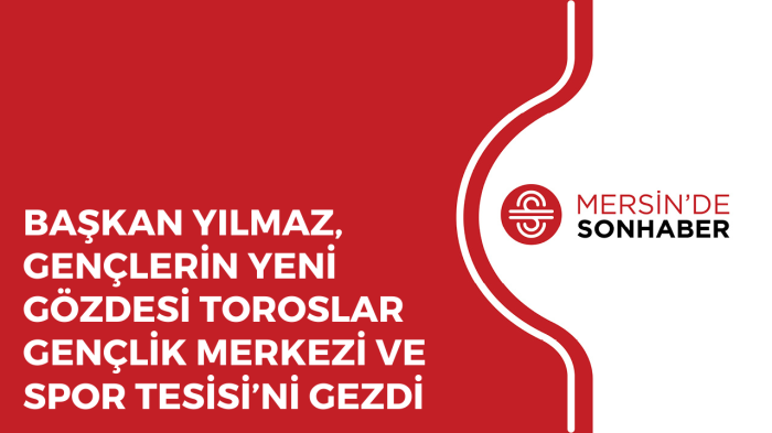 BAŞKAN YILMAZ, GENÇLERİN YENİ GÖZDESİ TOROSLAR GENÇLİK MERKEZİ VE SPOR TESİSİ’Nİ GEZDİ