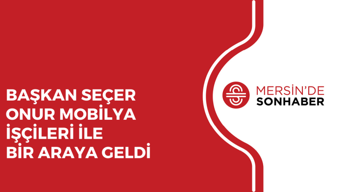 BAŞKAN SEÇER ONUR MOBİLYA İŞÇİLERİ İLE BİR ARAYA GELDİ