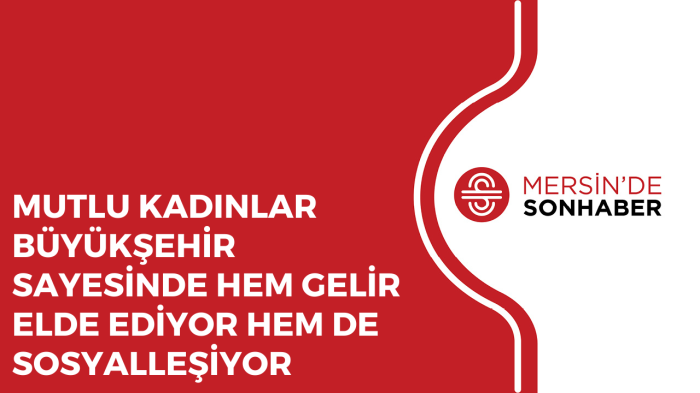 MUTLU KADINLAR BÜYÜKŞEHİR SAYESİNDE HEM GELİR ELDE EDİYOR HEM DE SOSYALLEŞİYOR