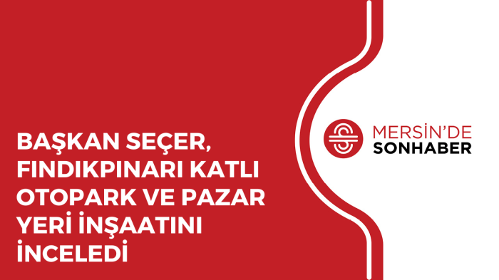 BAŞKAN SEÇER, FINDIKPINARI KATLI OTOPARK VE PAZAR YERİ İNŞAATINI İNCELEDİ