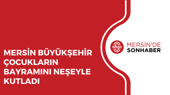 MERSİN BÜYÜKŞEHİR ÇOCUKLARIN BAYRAMINI NEŞEYLE KUTLADI