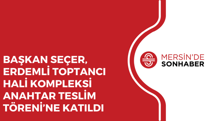 BAŞKAN SEÇER, ERDEMLİ TOPTANCI HALİ ANAHTAR TESLİM TÖRENİ’NE KATILDI