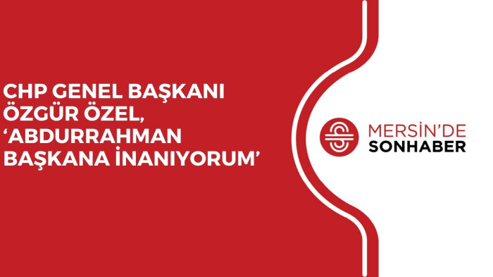 CHP GENEL BAŞKANI ÖZGÜR ÖZEL, ‘ABDURRAHMAN BAŞKANA İNANIYORUM’