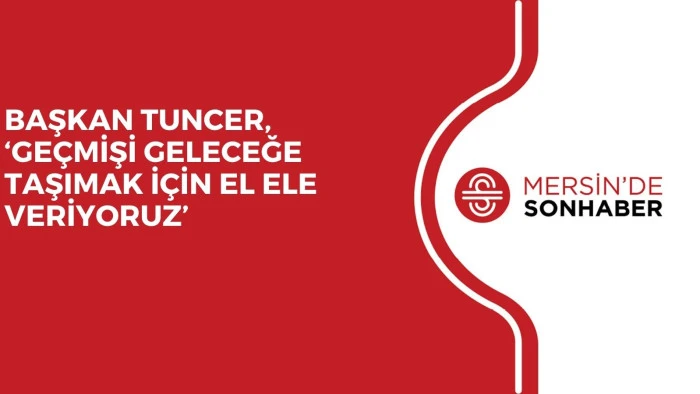 BAŞKAN TUNCER, ‘GEÇMİŞİ GELECEĞE TAŞIMAK İÇİN EL ELE VERİYORUZ’