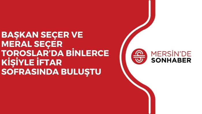 BAŞKAN SEÇER VE MERAL SEÇER TOROSLAR’DA BİNLERCE KİŞİYLE İFTAR SOFRASINDA BULUŞTU