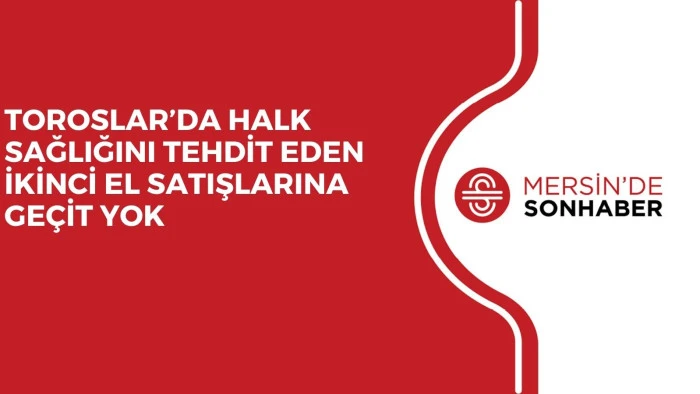 TOROSLAR’DA HALK SAĞLIĞINI TEHDİT EDEN İKİNCİ EL SATIŞLARINA GEÇİT YOK
