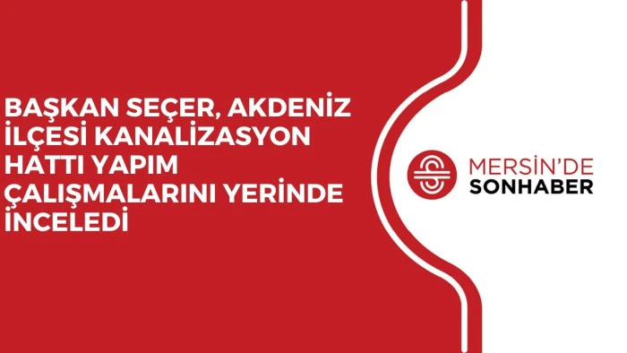 BAŞKAN SE&Ccedil;ER, AKDENİZ İL&Ccedil;ESİ KANALİZASYON HATTI YAPIM &Ccedil;ALIŞMALARINI YERİNDE İNCELEDİ