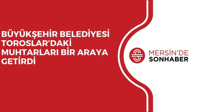 BÜYÜKŞEHİR BELEDİYESİ TOROSLAR’DAKİ MUHTARLARI BİR ARAYA GETİRDİ