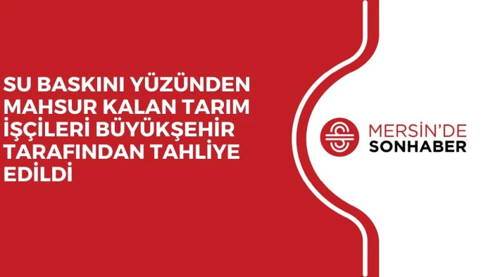 SU BASKINI YÜZÜNDEN MAHSUR KALAN TARIM İŞÇİLERİ BÜYÜKŞEHİR TARAFINDAN TAHLİYE EDİLDİ