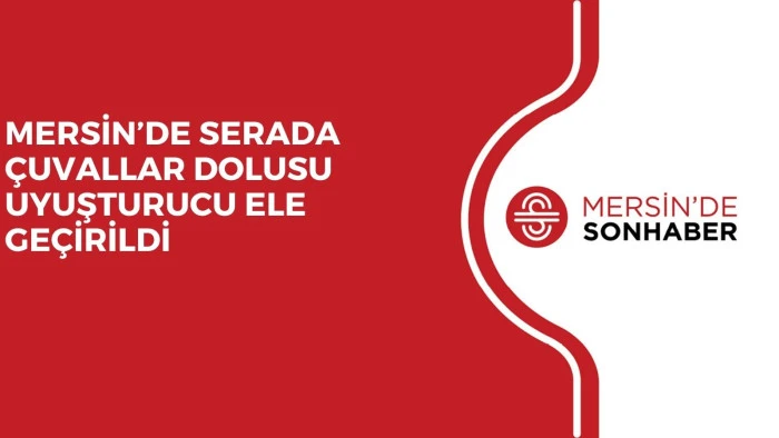 MERSİN’DE SERADA ÇUVALLAR DOLUSU UYUŞTURUCU ELE GEÇİRİLDİ