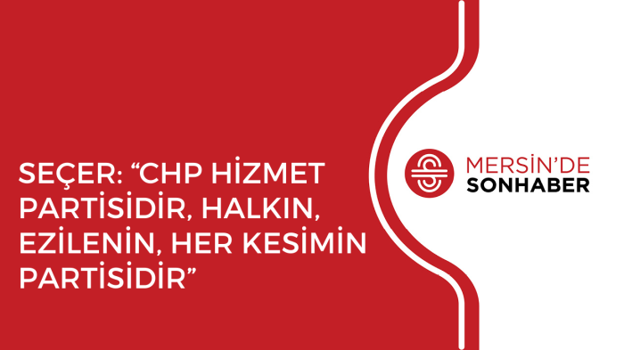 SEÇER “CHP HİZMET PARTİSİDİR, HALKIN, EZİLENİN, HER KESİMİN PARTİSİDİR”