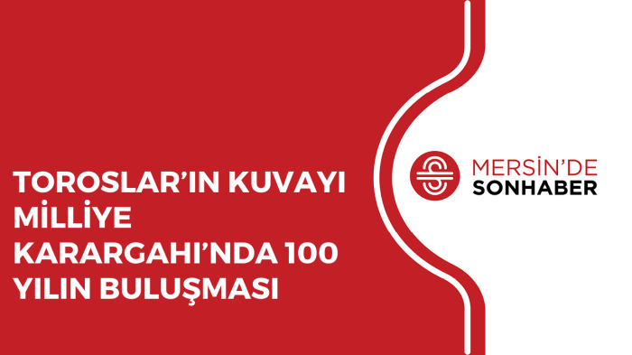 TOROSLAR’IN KUVAYI MİLLİYE KARARGAHI’NDA 100 YILIN BULUŞMASI