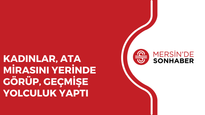 KADINLAR, ATA MİRASINI YERİNDE GÖRÜP, GEÇMİŞE YOLCULUK YAPTI