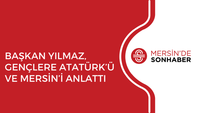 BAŞKAN YILMAZ, GENÇLERE ATATÜRK’Ü VE MERSİN’İ ANLATTI