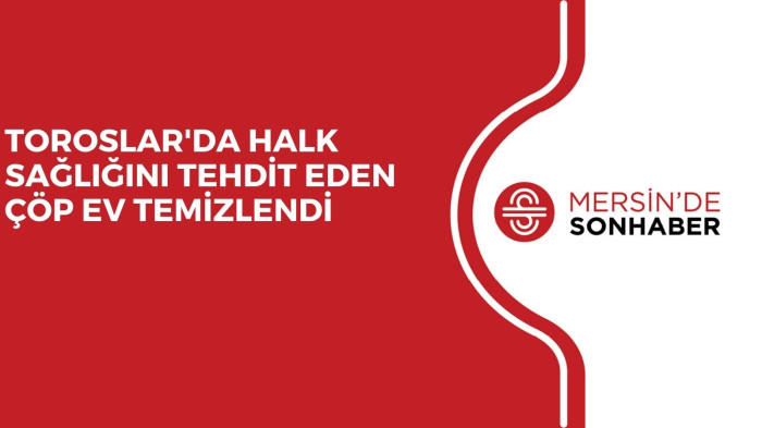 TOROSLAR'DA HALK SAĞLIĞINI TEHDİT EDEN ÇÖP EV TEMİZLENDİ