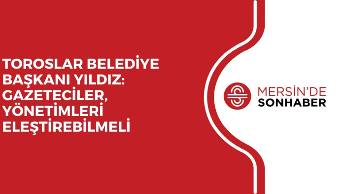 TOROSLAR BELEDİYE BAŞKANI YILDIZ: GAZETECİLER, YÖNETİMLERİ ELEŞTİREBİLMELİ