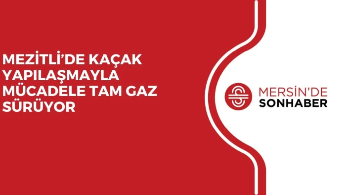 MEZİTLİ’DE KAÇAK YAPILAŞMAYLA MÜCADELE TAM GAZ SÜRÜYOR