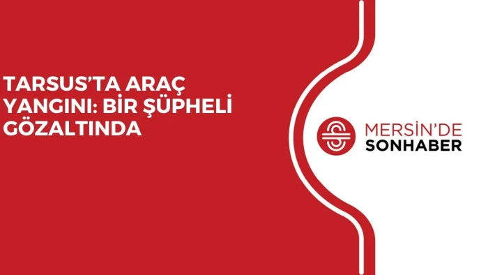 TARSUS’TA ARAÇ YANGINI: BİR ŞÜPHELİ GÖZALTINDA