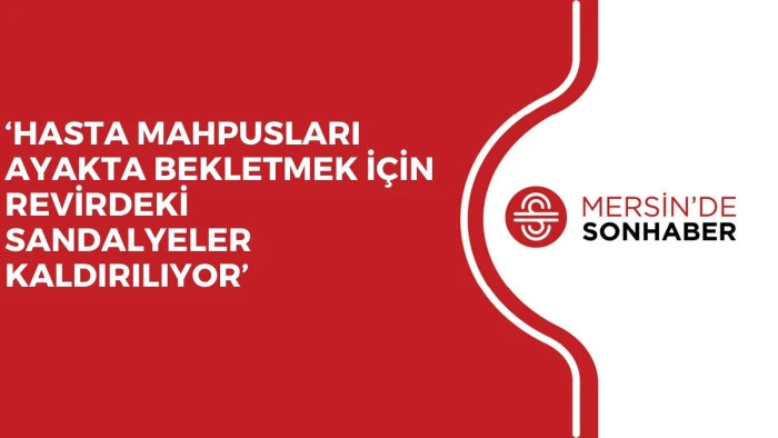 ‘HASTA MAHPUSLARI AYAKTA BEKLETMEK İÇİN REVİRDEKİ SANDALYELER KALDIRILIYOR’