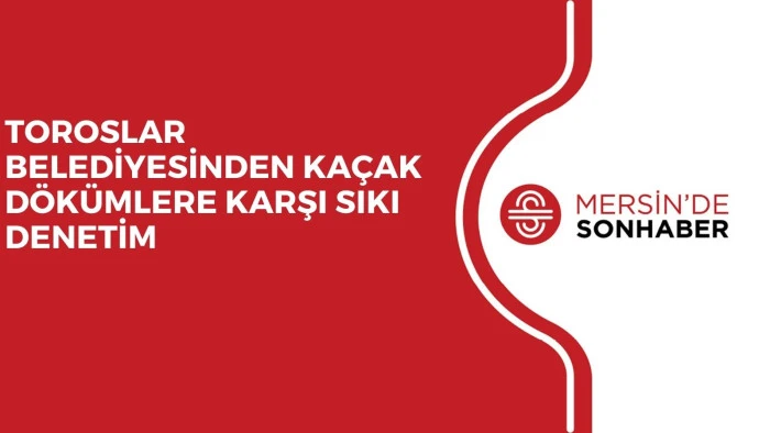 TOROSLAR BELEDİYESİNDEN KAÇAK DÖKÜMLERE KARŞI SIKI DENETİM