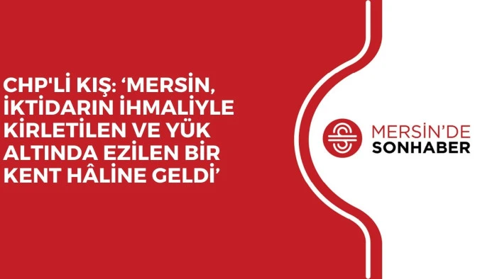 CHP'Lİ KIŞ: ‘MERSİN, İKTİDARIN İHMALİYLE KİRLETİLEN VE YÜK ALTINDA EZİLEN BİR KENT HÂLİNE GELDİ’