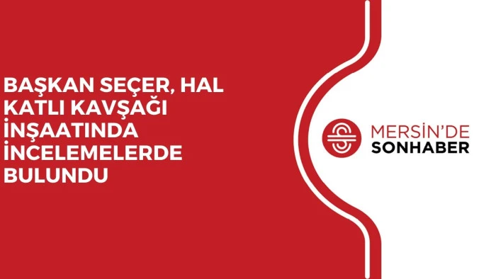 BAŞKAN SE&Ccedil;ER, HAL KATLI KAVŞAĞI İNŞAATINDA İNCELEMELERDE BULUNDU