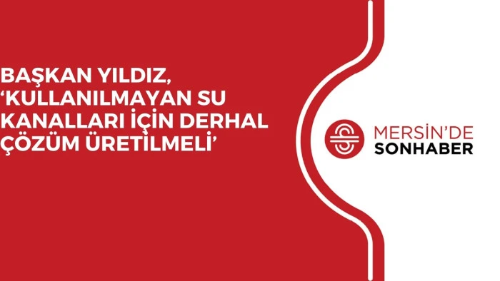 BAŞKAN YILDIZ, ‘KULLANILMAYAN SU KANALLARI İÇİN DERHAL ÇÖZÜM ÜRETİLMELİ’