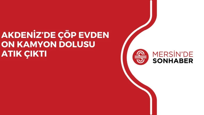 AKDENİZ’DE ÇÖP EVDEN ON KAMYON DOLUSU ATIK ÇIKTI