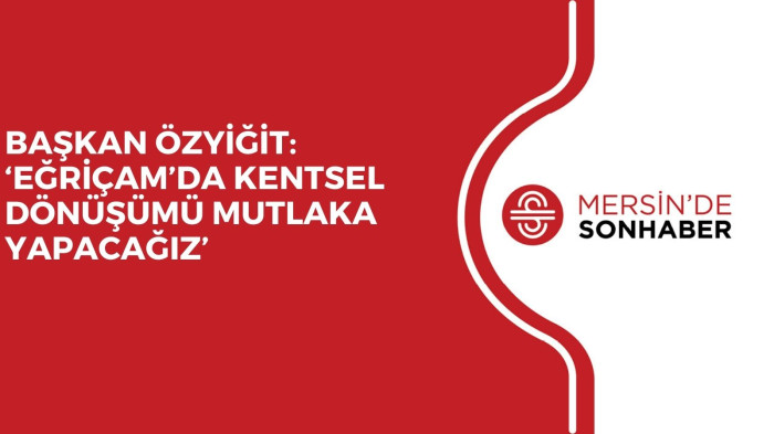 BAŞKAN ÖZYİĞİT: ‘EĞRİÇAM’DA KENTSEL DÖNÜŞÜMÜ MUTLAKA YAPACAĞIZ’