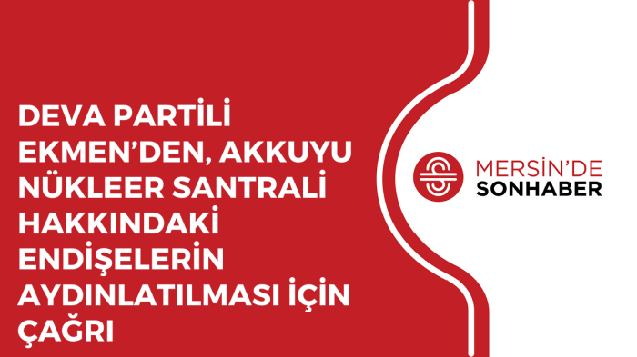 DEVA PARTİLİ EKMEN’DEN, AKKUYU NÜKLEER SANTRALİ HAKKINDAKİ ENDİŞELERİN AYDINLATILMASI İÇİN ÇAĞRI