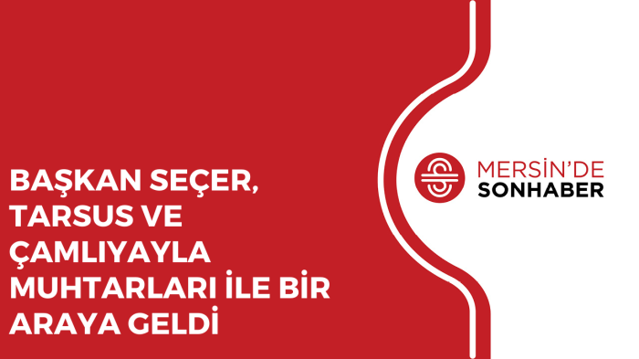 BAŞKAN SEÇER, TARSUS VE ÇAMLIYAYLA MUHTARLARI İLE BİR ARAYA GELDİ