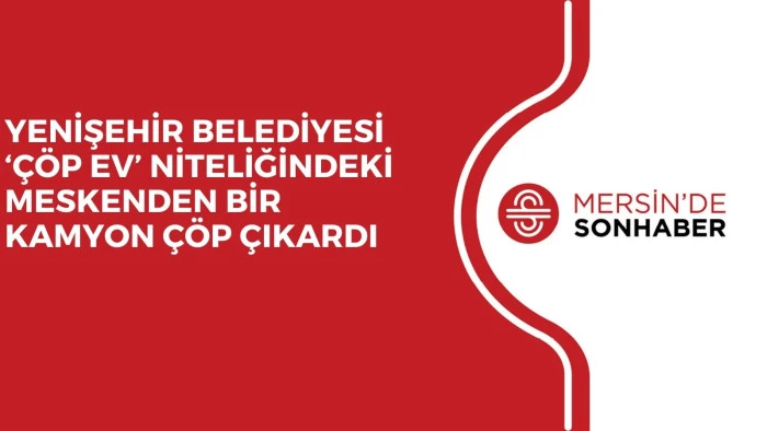 YENİŞEHİR BELEDİYESİ ‘ÇÖP EV’ NİTELİĞİNDEKİ MESKENDEN BİR KAMYON ÇÖP ÇIKARDI