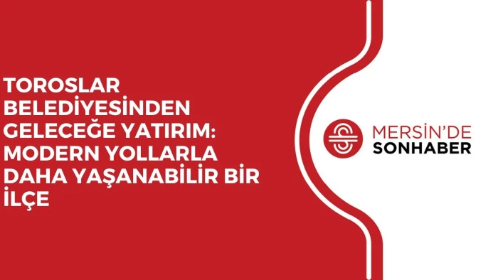 TOROSLAR BELEDİYESİNDEN GELECEĞE YATIRIM: MODERN YOLLARLA DAHA YAŞANABİLİR BİR İLÇE