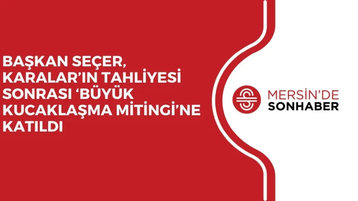 BAŞKAN SEÇER, KARALAR’IN TAHLİYESİ SONRASI ‘BÜYÜK KUCAKLAŞMA MİTİNGİ’NE KATILDI