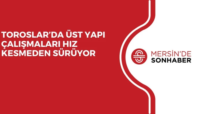 TOROSLAR’DA ÜST YAPI ÇALIŞMALARI HIZ KESMEDEN SÜRÜYOR