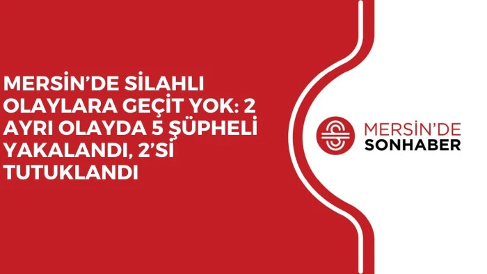 MERSİN’DE SİLAHLI OLAYLARA GEÇİT YOK: 2 AYRI OLAYDA 5 ŞÜPHELİ YAKALANDI, 2’Sİ TUTUKLANDI