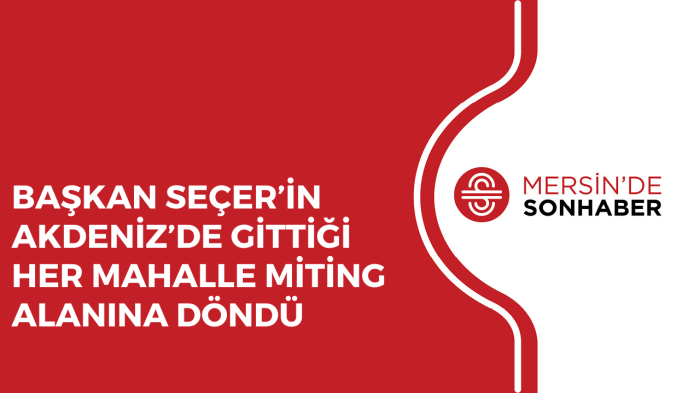 BAŞKAN SEÇER’İN AKDENİZ’DE GİTTİĞİ HER MAHALLE MİTİNG ALANINA DÖNDÜ