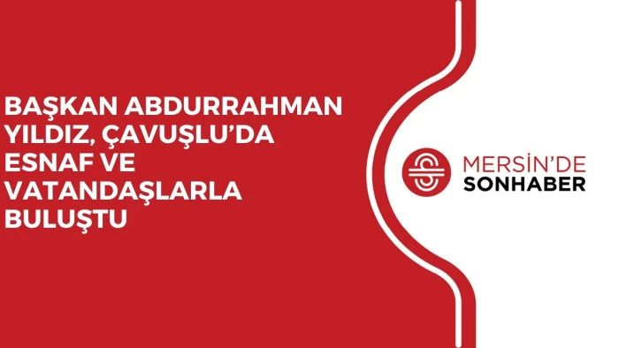 BAŞKAN ABDURRAHMAN YILDIZ, ÇAVUŞLU’DA ESNAF VE VATANDAŞLARLA BULUŞTU
