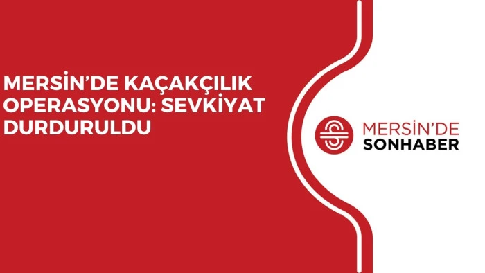 MERSİN’DE KAÇAKÇILIK OPERASYONU: SEVKİYAT DURDURULDU