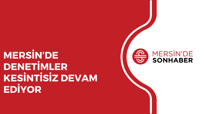 MERSİN’DE DENETİMLER KESİNTİSİZ DEVAM EDİYOR