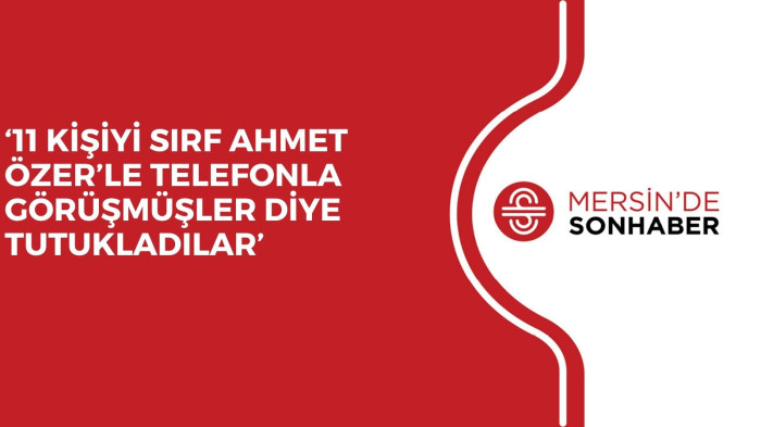 ‘11 KİŞİYİ SIRF AHMET ÖZER’LE TELEFONLA GÖRÜŞMÜŞLER DİYE TUTUKLADILAR’