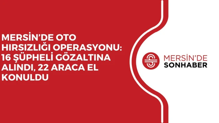 MERSİN’DE OTO HIRSIZLIĞI OPERASYONU: 16 ŞÜPHELİ GÖZALTINA ALINDI, 22 ARACA EL KONULDU