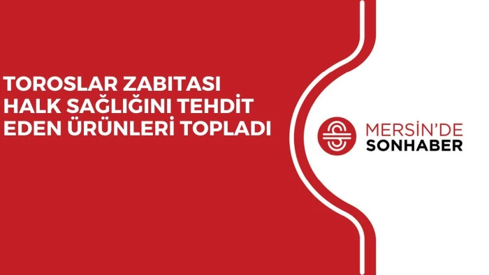 TOROSLAR ZABITASI HALK SAĞLIĞINI TEHDİT EDEN ÜRÜNLERİ TOPLADI