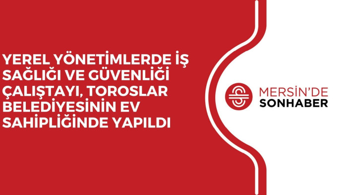 YEREL YÖNETİMLERDE İŞ SAĞLIĞI VE GÜVENLİĞİ ÇALIŞTAYI, TOROSLAR BELEDİYESİNİN EV SAHİPLİĞİNDE YAPILDI