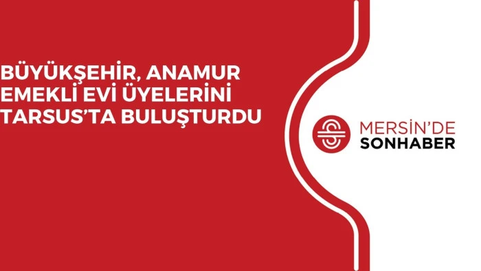 BÜYÜKŞEHİR, ANAMUR EMEKLİ EVİ ÜYELERİNİ TARSUS’TA BULUŞTURDU