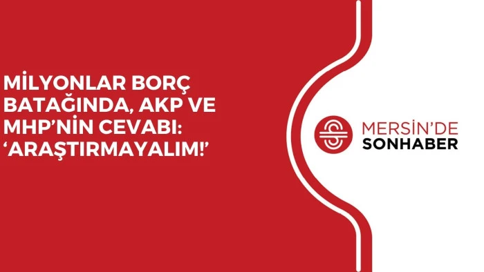 MİLYONLAR BORÇ BATAĞINDA, AKP VE MHP’NİN CEVABI: ‘ARAŞTIRMAYALIM!’