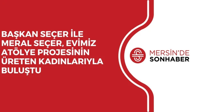 BAŞKAN SEÇER İLE MERAL SEÇER, EVİMİZ ATÖLYE PROJESİNİN ÜRETEN KADINLARIYLA BULUŞTU