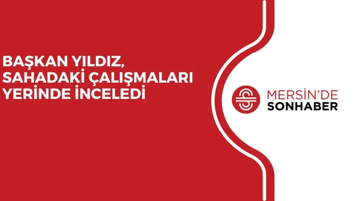 BAŞKAN YILDIZ, SAHADAKİ ÇALIŞMALARI YERİNDE İNCELEDİ